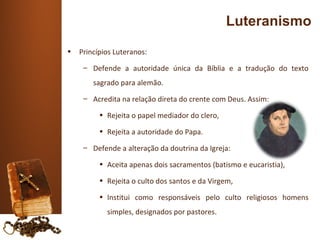 Luteranismo
•   Princípios Luteranos:
     – Defende a autoridade única da Bíblia e a tradução do texto
        sagrado para alemão.
     – Acredita na relação direta do crente com Deus. Assim:

          • Rejeita o papel mediador do clero,

          • Rejeita a autoridade do Papa.

     – Defende a alteração da doutrina da Igreja:

          • Aceita apenas dois sacramentos (batismo e eucaristia),

          • Rejeita o culto dos santos e da Virgem,

          • Institui como responsáveis pelo culto religiosos homens
            simples, designados por pastores.
 