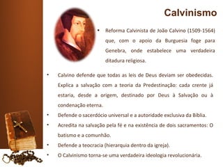 Calvinismo
                     •   Reforma Calvinista de João Calvino (1509-1564)
                         que, com o apoio da Burguesia foge para
                         Genebra, onde estabelece uma verdadeira
                         ditadura religiosa.

•   Calvino defende que todas as leis de Deus deviam ser obedecidas.
    Explica a salvação com a teoria da Predestinação: cada crente já
    estaria, desde a origem, destinado por Deus à Salvação ou à
    condenação eterna.
•   Defende o sacerdócio universal e a autoridade exclusiva da Bíblia.
•   Acredita na salvação pela fé e na existência de dois sacramentos: O
    batismo e a comunhão.
•   Defende a teocracia (hierarquia dentro da igreja).
•   O Calvinismo torna-se uma verdadeira ideologia revolucionária.
 