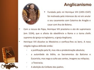 Anglicanismo
                           •   Fundada pelo rei Henrique VIII (1491-1547)
                               foi motivada pelo interesse do rei em anular
                               o seu casamento com Catarina de Aragão e
                               casar com Ana de Bolena.
•   Com a recusa do Papa, Henrique VIII proclama o ato de supremacia
    (em 1534), que o afasta da obediência a Roma e o torna chefe
    supremo da igreja na Inglaterra, a igreja Anglicana.
•   Henrique VIII dissolve os Mosteiros e confisca-lhes os bens. A nova
    religião inglesa defende então:
      -    a justificação pela fé, mas não a predestinação absoluta;
      -    a autoridade da bíblia, os Sacramentos do Batismo e
           Eucaristia, mas nega o culto aos santos, imagens ou relíquias;
      -     a Teocracia;
      -    A abolição do Celibato dos padres.
 