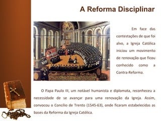 A Reforma Disciplinar

                                                        Em face das
                                               contestações de que foi
                                               alvo, a Igreja Católica
                                               iniciou um movimento
                                               de renovação que ficou
                                               conhecido    como    a
                                               Contra-Reforma.



    O Papa Paulo III, um notável humanista e diplomata, reconheceu a
necessidade de se avançar para uma renovação da Igreja. Assim,
convocou o Concílio de Trento (1545-63), onde ficaram estabelecidas as
bases da Reforma da Igreja Católica.
 