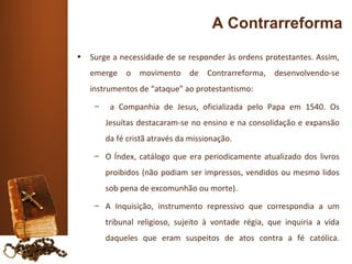 A Contrarreforma
•   Surge a necessidade de se responder às ordens protestantes. Assim,
    emerge o movimento de Contrarreforma, desenvolvendo-se
    instrumentos de “ataque” ao protestantismo:
     –    a Companhia de Jesus, oficializada pelo Papa em 1540. Os
         Jesuítas destacaram-se no ensino e na consolidação e expansão
         da fé cristã através da missionação.
     – O Índex, catálogo que era periodicamente atualizado dos livros
         proibidos (não podiam ser impressos, vendidos ou mesmo lidos
         sob pena de excomunhão ou morte).
     – A Inquisição, instrumento repressivo que correspondia a um
         tribunal religioso, sujeito à vontade régia, que inquiria a vida
         daqueles que eram suspeitos de atos contra a fé católica.
 