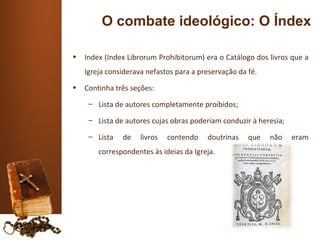 O combate ideológico: O Índex

•   Index (Index Librorum Prohibitorum) era o Catálogo dos livros que a
    Igreja considerava nefastos para a preservação da fé.
•   Continha três seções:
     – Lista de autores completamente proibidos;

     – Lista de autores cujas obras poderiam conduzir à heresia;

     – Lista   de    livros   contendo   doutrinas    que   não    eram
        correspondentes às ideias da Igreja.
 