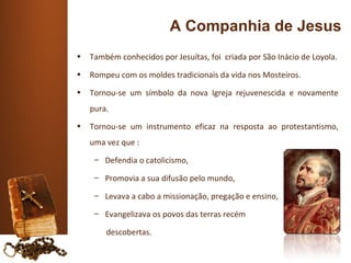 A Companhia de Jesus
•   Também conhecidos por Jesuítas, foi criada por São Inácio de Loyola.
•   Rompeu com os moldes tradicionais da vida nos Mosteiros.
•   Tornou-se um símbolo da nova Igreja rejuvenescida e novamente
    pura.
•   Tornou-se um instrumento eficaz na resposta ao protestantismo,
    uma vez que :
     – Defendia o catolicismo,

     – Promovia a sua difusão pelo mundo,

     – Levava a cabo a missionação, pregação e ensino,

     – Evangelizava os povos das terras recém

        descobertas.
 