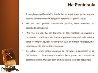 Na Península
•   A posição geográfica da Península Ibérica explica, em parte, a quase
    ausência de movimentos religiosos reformistas protestantes.
•   Existiam uma grande comunidade judaica, bem enraizada na
    sociedade portuguesa.
•    No final do séc. XV, em Espanha, os Reis Católicos reativaram a
    Inquisição como forma de limitar a poderosa comunidade judaica.
    Estes foram perseguidos não só pelas suas diferenças religiosas, mas
    principalmente por razões económicas.
•   Os judeus foram então expulsos ou forçados a converter-se ao
    Cristianismo.   Esta mesma medida faria parte do contrato de
    casamento de D. Manuel com a filha dos reis católicos espanhóis.
 