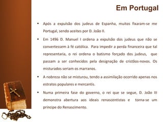 Em Portugal
•   Após a expulsão dos judeus de Espanha, muitos fixaram-se me
    Portugal, sendo aceites por D. João II.
•   Em 1496 D. Manuel I ordena a expulsão dos judeus que não se
    convertessem à fé católica. Para impedir a perda financeira que tal
    representaria, o rei ordena o batismo forçado dos judeus, que
    passam a ser conhecidos pela designação de cristãos-novos. Os
    misturados seriam os marranos.
•   A nobreza não se misturou, tendo a assimilação ocorrido apenas nos
    estratos populares e mercantis.
•   Numa primeira fase do governo, o rei que se segue, D. João III
    demonstra abertura aos ideais renascentistas e        torna-se um
    príncipe do Renascimento.
 