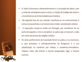 •   D. João III promove o desenvolvimento e a circulação de ideias, com
    a vinda de estrangeiros para o reino, a criação do Colégio das Artes e
    a transferência da Universidade para Coimbra.
•   Na segunda fase do seu reinado, manifesta-se um encerramento à
    cultura renascentista e ao humanismo cristão, considerado nefasto.
•    A Inquisição instala-se então em Portugal, por insistência do rei
    junto do papado, e viria a completar as ações que se levaram a cabo
    em nome da pureza da religião católica.
•   Os alvos preferenciais da Inquisição foram os judeus e os marranos,
    o que provocou o enfraquecimento da Burguesia e a sua
    substituição no comércio por nobres e cavaleiros-mercadores.
    Todavia, estes não tinham a mesma preparação, logo, o mesmo
    sucesso.
 