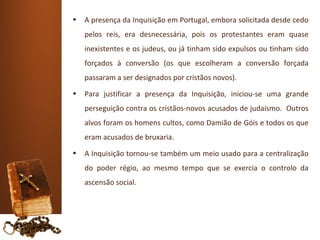 •   A presença da Inquisição em Portugal, embora solicitada desde cedo
    pelos reis, era desnecessária, pois os protestantes eram quase
    inexistentes e os judeus, ou já tinham sido expulsos ou tinham sido
    forçados à conversão (os que escolheram a conversão forçada
    passaram a ser designados por cristãos novos).
•   Para justificar a presença da Inquisição, iniciou-se uma grande
    perseguição contra os cristãos-novos acusados de judaísmo. Outros
    alvos foram os homens cultos, como Damião de Góis e todos os que
    eram acusados de bruxaria.
•   A Inquisição tornou-se também um meio usado para a centralização
    do poder régio, ao mesmo tempo que se exercia o controlo da
    ascensão social.
 