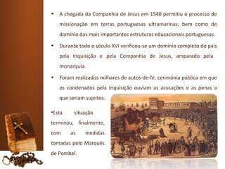 •   A chegada da Companhia de Jesus em 1540 permitiu o processo de
    missionação em terras portuguesas ultramarinas, bem como de
    domínio das mais importantes estruturas educacionais portuguesas.
•   Durante todo o século XVI verificou-se um domínio completo do país
    pela Inquisição e pela Companhia de Jesus, amparado pela
    monarquia.
•   Foram realizados milhares de autos-de-fé, cerimónia pública em que
    os condenados pela Inquisição ouviam as acusações e as penas a
    que seriam sujeitos.

•Esta     situação
terminou, finalmente,
com     as     medidas
tomadas pelo Marquês
de Pombal.
 