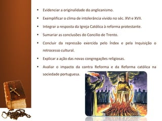 •   Evidenciar a originalidade do anglicanismo.
•   Exemplificar o clima de intolerância vivido no séc. XVI e XVII.
•   Integrar a resposta da Igreja Católica à reforma protestante.
•   Sumariar as conclusões do Concílio de Trento.
•   Concluir da repressão exercida pelo Índex e pela Inquisição o
    retrocesso cultural.
•   Explicar a ação das novas congregações religiosas.
•   Avaliar o impacto da contra Reforma e da Reforma católica na
    sociedade portuguesa.
 