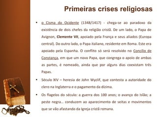 Primeiras crises religiosas
•   o Cisma do Ocidente (1348/1417) - chega-se ao paradoxo da
    existência de dois chefes da religião cristã. De um lado, o Papa de
    Avignon, Clemente VII, apoiado pela França e seus aliados (Europa
    central). Do outro lado, o Papa italiano, residente em Roma. Este era
    apoiado pela Espanha. O conflito só será resolvido no Concílio de
    Constança, em que um novo Papa, que congrega o apoio de ambas
    as partes, é nomeado, ainda que por alguns dias coexistam três
    Papas.
•   Século XIV – heresia de John Wyclif, que contesta a autoridade do
    clero na Inglaterra e o pagamento da dízima.
•   Os flagelos do século: a guerra dos 100 anos; o avanço do Islão; a
    peste negra… conduzem ao aparecimento de seitas e movimentos
    que se vão afastando da Igreja cristã romana.
 