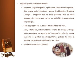 •   Motivos para o descontentamento:

     – Venda de cargos religiosos: a prática de simonia era frequente.
       Aos cargos mais importantes como Arcebispados, Bispados,
       Cónegos... chegavam não os mais piedosos, mas os filhos
       segundos da nobreza, que viam aí um meio fácil de enriquecer e
       ter prestígio.

     – Falta de preparação e vocação dos membros do clero.

     – Luxo, ostentação, vida mundana e imoral dos clérigos. O Papa
       não era mais que um importante “monarca” com família e onde
       a guerra e a política se sobrepunham à prática do culto. O
       restante clero seguia o exemplo do seu chefe.

     – Venda da Bula das Indulgências.
 