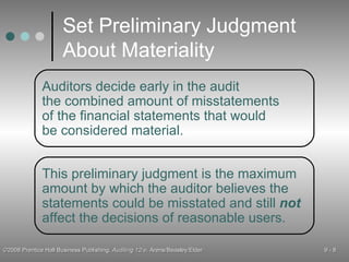 Set Preliminary Judgment About Materiality This preliminary judgment is the maximum amount by which the auditor believes the statements could be misstated and still  not affect the decisions of reasonable users. Auditors decide early in the audit the combined amount of misstatements of the financial statements that would be considered material. 