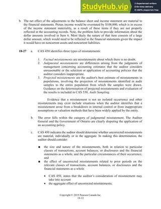Chapter 18: Completing the Audit
Copyright © 2019 Pearson Canada Inc.
18-13
b. The net effect of the adjustments to the balance sheet and income statement are material to
the financial statements. Pretax income would be overstated by $108,000, which is in excess
of the income statement materiality, as a result of these items if they are not properly
reflected in the accounting records. Note, the problem fails to provide information about the
dollar amounts involved in Item 6. Most likely the nature of that item consists of a large
dollar amount, which would need to be reflected in the financial statements given the impact
it would have on noncurrent assets and noncurrent liabilities.
18-27 a. CAS 450 identifies three types of misstatements:
1. Factual misstatements are misstatements about which there is no doubt.
2. Judgmental misstatements are differences arising from the judgments of
management concerning accounting estimates that the auditor considers
unreasonable or the selection or application of accounting policies that the
auditor considers inappropriate.
3. Projected misstatements are the auditor's best estimate of misstatements in
populations, involving the projection of misstatements identified in audit
samples to the entire population from which the samples were drawn.
Guidance on the determination of projected misstatements and evaluation of
the results is included in CAS 530, Audit Sampling.
Evidence that a misstatement is not an isolated occurrence and other
misstatements may exist include situations when the auditor identifies that a
misstatement arose from a breakdown in internal control or from inappropriate
assumptions or valuation methods that have been widely applied by the entity.
b. The error falls within the category of judgmental misstatement. The Auditor
General and the Government of Ontario are clearly disputing the application of
an accounting policy.
c. CAS 450 indicates the auditor should determine whether uncorrected misstatements
are material, individually or in the aggregate. In making this determination, the
auditor should consider:
 the size and nature of the misstatements, both in relation to particular
classes of transactions, account balances, or disclosures and the financial
statements as a whole, and the particular circumstances of their occurrence,
and
 the effect of uncorrected misstatements related to prior periods on the
relevant classes of transactions, account balances, or disclosures and the
financial statements as a whole.
 CAS 450, states that the auditor’s consideration of misstatement may
take into account
 the aggregate effect of uncorrected misstatements;
 
