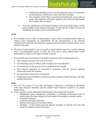 Instructor’s Solutions Manual for Auditing, Fourteenth Canadian Edition
Copyright © 2019 Pearson Canada Inc.
18-14
 whether the materiality level or levels for particular classes of transactions,
account balances or disclosures, if any, have been exceeded;
 The evaluation of the effect of uncorrected misstatements on key ratios or
trends, and compliance with legal, regulatory and contractual requirements
(for example, debt covenants).
d. Given the significance of the balanced budget to the users (bond holders and the
general public) of the financial statements, it looks like the Auditor General was
considering the impact on the accumulated deficit.
18-28
a. It is desirable to have a letter of representation in spite of the accumulated audit evidence to
impress upon management its responsibility for the representations in the financial
statements and to formally document the responses from the client to inquiries about various
aspects of the audit.
b. The letter of representation is not very useful as audit evidence since it is a written statement
from a non-independent source. In effect, the client who is being audited makes certain
representations related to the audit of himself or herself.
c. Several other types of information commonly included in a letter of representation are:
 The company has proper title to all of its assets.
 All outstanding loans to officers of the company have been identified.
 All transactions for the year have been conducted at arm’s length.
 That financial statements are presented in accordance with the financial reporting
framework used by the company.
 All related party transactions are disclosed.
 Completeness and availability of financial records, minutes of board meetings, and other
pertinent documents.
18-29
a. Per CAS 720, section 3.12 (c), other information is financial or non-financial information
(other than financial statements and the auditor's report thereon) included in an entity's
annual report.
b. Some examples of other information that form part of the annual report include:
o Management report, management commentary, or operating and financial review or
similar reports by those charged with governance (for example, a directors' report).
o Chairman's statement.
o Corporate governance statement
o Internal control and risk assessment reports.
o Appendix 1 of the Section provides specific examples of amounts and items that
would be included in other information
 