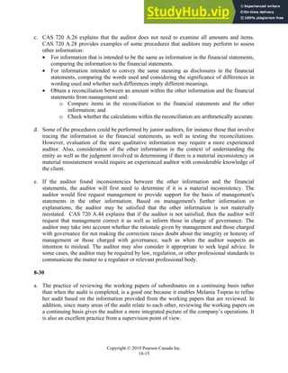 Chapter 18: Completing the Audit
Copyright © 2019 Pearson Canada Inc.
18-15
c. CAS 720 A.26 explains that the auditor does not need to examine all amounts and items.
CAS 720 A.28 provides examples of some procedures that auditors may perform to assess
other information:
 For information that is intended to be the same as information in the financial statements,
comparing the information to the financial statements.
 For information intended to convey the same meaning as disclosures in the financial
statements, comparing the words used and considering the significance of differences in
wording used and whether such differences imply different meanings.
 Obtain a reconciliation between an amount within the other information and the financial
statements from management and:
o Compare items in the reconciliation to the financial statements and the other
information; and
o Check whether the calculations within the reconciliation are arithmetically accurate.
d. Some of the procedures could be performed by junior auditors, for instance those that involve
tracing the information to the financial statements, as well as testing the reconciliations.
However, evaluation of the more qualitative information may require a more experienced
auditor. Also, consideration of the other information in the context of understanding the
entity as well as the judgment involved in determining if there is a material inconsistency or
material misstatement would require an experienced auditor with considerable knowledge of
the client.
e. If the auditor found inconsistencies between the other information and the financial
statements, the auditor will first need to determine if it is a material inconsistency. The
auditor would first request management to provide support for the basis of management's
statements in the other information. Based on management's further information or
explanations, the auditor may be satisfied that the other information is not materially
misstated. CAS 720 A.44 explains that if the auditor is not satisfied, then the auditor will
request that management correct it as well as inform those in charge of governance. The
auditor may take into account whether the rationale given by management and those charged
with governance for not making the correction raises doubt about the integrity or honesty of
management or those charged with governance, such as when the auditor suspects an
intention to mislead. The auditor may also consider it appropriate to seek legal advice. In
some cases, the auditor may be required by law, regulation, or other professional standards to
communicate the matter to a regulator or relevant professional body.
8-30
a. The practice of reviewing the working papers of subordinates on a continuing basis rather
than when the audit is completed, is a good one because it enables Melania Tsipras to refine
her audit based on the information provided from the working papers that are reviewed. In
addition, since many areas of the audit relate to each other, reviewing the working papers on
a continuing basis gives the auditor a more integrated picture of the company’s operations. It
is also an excellent practice from a supervision point of view.
 