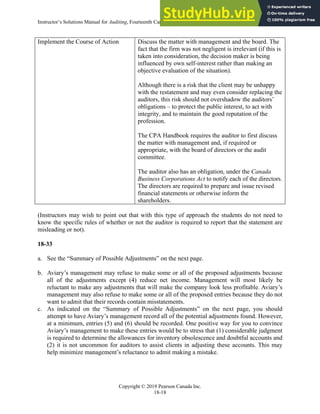 Instructor’s Solutions Manual for Auditing, Fourteenth Canadian Edition
Copyright © 2019 Pearson Canada Inc.
18-18
Implement the Course of Action Discuss the matter with management and the board. The
fact that the firm was not negligent is irrelevant (if this is
taken into consideration, the decision maker is being
influenced by own self-interest rather than making an
objective evaluation of the situation).
Although there is a risk that the client may be unhappy
with the restatement and may even consider replacing the
auditors, this risk should not overshadow the auditors’
obligations – to protect the public interest, to act with
integrity, and to maintain the good reputation of the
profession.
The CPA Handbook requires the auditor to first discuss
the matter with management and, if required or
appropriate, with the board of directors or the audit
committee.
The auditor also has an obligation, under the Canada
Business Corporations Act to notify each of the directors.
The directors are required to prepare and issue revised
financial statements or otherwise inform the
shareholders.
(Instructors may wish to point out that with this type of approach the students do not need to
know the specific rules of whether or not the auditor is required to report that the statement are
misleading or not).
18-33
a. See the “Summary of Possible Adjustments” on the next page.
b. Aviary’s management may refuse to make some or all of the proposed adjustments because
all of the adjustments except (4) reduce net income. Management will most likely be
reluctant to make any adjustments that will make the company look less profitable. Aviary’s
management may also refuse to make some or all of the proposed entries because they do not
want to admit that their records contain misstatements.
c. As indicated on the “Summary of Possible Adjustments” on the next page, you should
attempt to have Aviary’s management record all of the potential adjustments found. However,
at a minimum, entries (5) and (6) should be recorded. One positive way for you to convince
Aviary’s management to make these entries would be to stress that (1) considerable judgment
is required to determine the allowances for inventory obsolescence and doubtful accounts and
(2) it is not uncommon for auditors to assist clients in adjusting these accounts. This may
help minimize management’s reluctance to admit making a mistake.
 