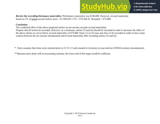 Chapter 18: Completing the Audit
Copyright © 2019 Pearson Canada Inc.
18-21
Review the overall/performance materiality: Preliminary materiality was $100,000. However, revised materiality
based on 5% of actual income before taxes = $1,508,929  5% = $75,446.45. Rounded = $75,000.
Conclusion
The combined effect of the above proposed entries on net income exceeds revised materiality.
Propose that all entries be recorded. However, at a minimum, entries (5) and (6) should be recorded in order to decrease the effect of
the above entries to a level below revised materiality of $75,000. Entry (1) or (2) may also have to be recorded in order to have some
cushion between the net income misstatement and revised materiality after recording entries (5) and (6).
* Entry assumes that items were returned prior to 12-31-13 and counted in inventory at year-end (no COGS/inventory misstatement).
**Because entry deals with an accounting estimate, the lower end of the range would be sufficient.
 