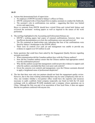 Chapter 18: Completing the Audit
Copyright © 2019 Pearson Canada Inc.
18-25
18-35
a. Actions that demonstrated lack of supervision:
o No employee of DNTW traveled to Subaye’s offices in China;
o DNTW contracted with a China-based firm to employ assistants to conduct the fieldwork;
o The assistant’s role in confirmations was unclear – suggesting that there was limited
review and supervision.
Bryce or someone from DNTW should have visited China and visited both Subaye and
reviewed the assistants’ working papers as well as inquired to the nature of the work
performed.
b. The red flags highlighted in the Accounting and Enforcement Release are:
o DNTW’s working papers had copies of returned confirmations; however, there was
insufficient documentation as to how the confirmations were sent and received
o The file contained an hand-written note indicating that four of the confirmations were
faxed by Sabaye’s bookkeeper to the DTNW offices.
o There were no controls over cash yet and management was unable to provide any
evidence to support over $18 million in cash
c. Some questions that could have been asked by the Engagement Quality Review regarding
accounts receivable:
o What communication did the Canadian auditors have with the Chinese auditors?
o How did the Canadian auditors ensure that the Chinese auditors had appropriate control
over the confirmation process?
o Why did the auditors accept that management could not provide evidence to support cash
when the auditors concluded that there were poor cash controls?
o Given the concerns over controls and management, were the Chinese assistants directed
to apply a heightened sense of professional skepticism?
d. The fact that there were only two partners should not limit the engagement quality review.
However, due to the close working relationship there may be some complacency that sets in.
Also, one wonders whether a two-partner office would have the expertise and resources
necessary to audit a publicly listed company (especially one listed on both the US stock
exchange with its additional PCAOB standards) and a company whose operations are in
China. Although the firm was part of an association of four local firms, it does not appear
that the two partners conferred with anyone else.
 