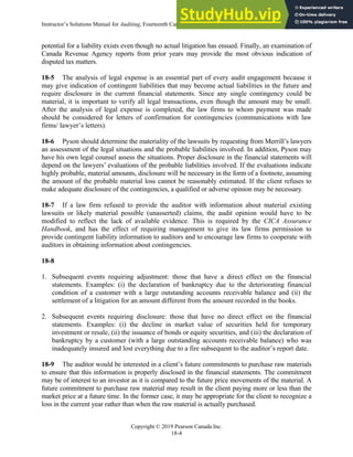 Instructor’s Solutions Manual for Auditing, Fourteenth Canadian Edition
Copyright © 2019 Pearson Canada Inc.
18-4
potential for a liability exists even though no actual litigation has ensued. Finally, an examination of
Canada Revenue Agency reports from prior years may provide the most obvious indication of
disputed tax matters.
18-5 The analysis of legal expense is an essential part of every audit engagement because it
may give indication of contingent liabilities that may become actual liabilities in the future and
require disclosure in the current financial statements. Since any single contingency could be
material, it is important to verify all legal transactions, even though the amount may be small.
After the analysis of legal expense is completed, the law firms to whom payment was made
should be considered for letters of confirmation for contingencies (communications with law
firms/ lawyer’s letters).
18-6 Pyson should determine the materiality of the lawsuits by requesting from Merrill’s lawyers
an assessment of the legal situations and the probable liabilities involved. In addition, Pyson may
have his own legal counsel assess the situations. Proper disclosure in the financial statements will
depend on the lawyers’ evaluations of the probable liabilities involved. If the evaluations indicate
highly probable, material amounts, disclosure will be necessary in the form of a footnote, assuming
the amount of the probable material loss cannot be reasonably estimated. If the client refuses to
make adequate disclosure of the contingencies, a qualified or adverse opinion may be necessary.
18-7 If a law firm refused to provide the auditor with information about material existing
lawsuits or likely material possible (unasserted) claims, the audit opinion would have to be
modified to reflect the lack of available evidence. This is required by the CICA Assurance
Handbook, and has the effect of requiring management to give its law firms permission to
provide contingent liability information to auditors and to encourage law firms to cooperate with
auditors in obtaining information about contingencies.
18-8
1. Subsequent events requiring adjustment: those that have a direct effect on the financial
statements. Examples: (i) the declaration of bankruptcy due to the deteriorating financial
condition of a customer with a large outstanding accounts receivable balance and (ii) the
settlement of a litigation for an amount different from the amount recorded in the books.
2. Subsequent events requiring disclosure: those that have no direct effect on the financial
statements. Examples: (i) the decline in market value of securities held for temporary
investment or resale, (ii) the issuance of bonds or equity securities, and (iii) the declaration of
bankruptcy by a customer (with a large outstanding accounts receivable balance) who was
inadequately insured and lost everything due to a fire subsequent to the auditor’s report date.
18-9 The auditor would be interested in a client’s future commitments to purchase raw materials
to ensure that this information is properly disclosed in the financial statements. The commitment
may be of interest to an investor as it is compared to the future price movements of the material. A
future commitment to purchase raw material may result in the client paying more or less than the
market price at a future time. In the former case, it may be appropriate for the client to recognize a
loss in the current year rather than when the raw material is actually purchased.
 