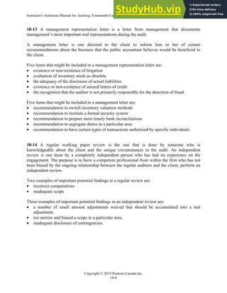Instructor’s Solutions Manual for Auditing, Fourteenth Canadian Edition
Copyright © 2019 Pearson Canada Inc.
18-6
18-13 A management representation letter is a letter from management that documents
management’s most important oral representations during the audit.
A management letter is one directed to the client to inform him or her of certain
recommendations about the business that the public accountant believes would be beneficial to
the client.
Five items that might be included in a management representation letter are:
 existence or non-existence of litigation
 evaluation of inventory stock as obsolete
 the adequacy of the disclosure of actual liabilities
 existence or non-existence of unused letters of credit
 the recognition that the auditor is not primarily responsible for the detection of fraud
Five items that might be included in a management letter are:
 recommendation to switch inventory valuation methods
 recommendation to institute a formal security system
 recommendation to prepare more timely bank reconciliations
 recommendation to segregate duties in a particular area
 recommendation to have certain types of transactions authorized by specific individuals
18-14 A regular working paper review is the one that is done by someone who is
knowledgeable about the client and the unique circumstances in the audit. An independent
review is one done by a completely independent person who has had no experience on the
engagement. The purpose is to have a competent professional from within the firm who has not
been biased by the ongoing relationship between the regular auditors and the client, perform an
independent review.
Two examples of important potential findings in a regular review are:
 incorrect computations
 inadequate scope
Three examples of important potential findings in an independent review are:
 a number of small amount adjustments waived that should be accumulated into a real
adjustment.
 too narrow and biased a scope in a particular area.
 inadequate disclosure of contingencies.
 
