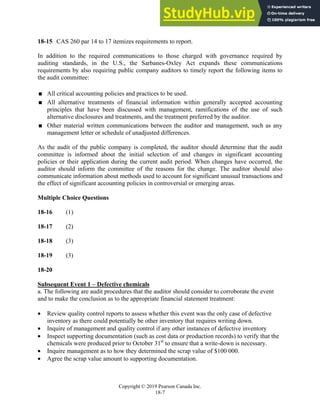 Chapter 18: Completing the Audit
Copyright © 2019 Pearson Canada Inc.
18-7
18-15 CAS 260 par 14 to 17 itemizes requirements to report.
In addition to the required communications to those charged with governance required by
auditing standards, in the U.S., the Sarbanes-Oxley Act expands these communications
requirements by also requiring public company auditors to timely report the following items to
the audit committee:
 All critical accounting policies and practices to be used.
 All alternative treatments of financial information within generally accepted accounting
principles that have been discussed with management, ramifications of the use of such
alternative disclosures and treatments, and the treatment preferred by the auditor.
 Other material written communications between the auditor and management, such as any
management letter or schedule of unadjusted differences.
As the audit of the public company is completed, the auditor should determine that the audit
committee is informed about the initial selection of and changes in significant accounting
policies or their application during the current audit period. When changes have occurred, the
auditor should inform the committee of the reasons for the change. The auditor should also
communicate information about methods used to account for significant unusual transactions and
the effect of significant accounting policies in controversial or emerging areas.
Multiple Choice Questions
18-16 (1)
18-17 (2)
18-18 (3)
18-19 (3)
18-20
Subsequent Event 1 – Defective chemicals
a. The following are audit procedures that the auditor should consider to corroborate the event
and to make the conclusion as to the appropriate financial statement treatment:
 Review quality control reports to assess whether this event was the only case of defective
inventory as there could potentially be other inventory that requires writing down.
 Inquire of management and quality control if any other instances of defective inventory
 Inspect supporting documentation (such as cost data or production records) to verify that the
chemicals were produced prior to October 31st
to ensure that a write-down is necessary.
 Inquire management as to how they determined the scrap value of $100 000.
 Agree the scrap value amount to supporting documentation.
 