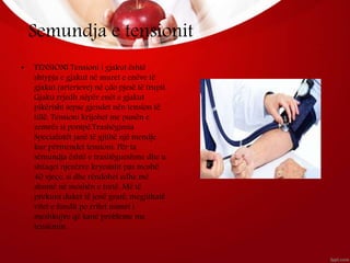 Semundja e tensionit
• TENSIONI Tensioni i gjakut është
shtypja e gjakut në muret e enëve të
gjakut (arterieve) në çdo pjesë të trupit.
Gjaku rrjedh nëpër enët e gjakut
pikërisht sepse gjendet nën tension të
tillë. Tensioni krijohet me punën e
zemrës si pompë.Trashëgimia
Specialistët janë të gjithë një mendje
kur përmendet tensioni. Për ta
sëmundja është e trashëgueshme dhe u
shfaqet njerëzve kryesisht pas moshë
40 vjeçe, si dhe rëndohet edhe më
shumë në moshën e tretë. Më të
prekura duket të jenë gratë, megjithatë
vitet e fundit po rritet numri i
meshkujve që kanë probleme me
tensionin.
 