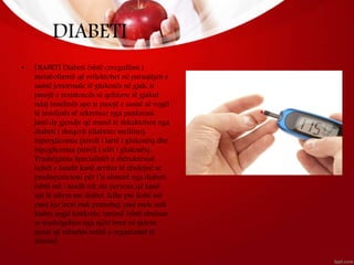 DIABETI
• DIABETI Diabeti është çrregullimi i
metabolizmit që reflektohet në paraqitjen e
sasisë jonormale të glukozës në gjak, si
pasojë e rezistencës së qelizave të gjakut
ndaj insulinës apo si pasojë e sasisë së vogël
të insulinës së sekretuar nga pankreasi.
Janë dy gjendje që mund të shkaktohen nga
diabeti i sheqerit (diabetes mellitus),
hiperglicemia (niveli i lartë i glukozës) dhe
hipoglicemia (niveli i ulët i glukozës).
Trashëgimia Specialistët e shëndetësisë
kohët e fundit kanë arritur të zbulojnë se
predispozicioni për t’u sëmurë nga diabeti
është më i madh tek ata persona që kanë
një të afërm me diabet. Edhe pse kohë më
parë kjo teori nuk pranohej, pasi ende nuk
kishte asgjë konkrete, tanimë është zbuluar
se trashëgohen nga njëri brez në tjetrin
genet që mbartin vetitë e organizmit të
sëmurë.
 