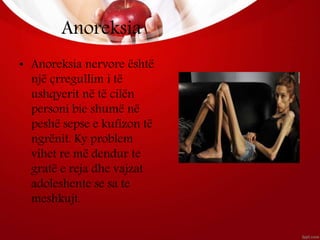 Anoreksia
• Anoreksia nervore është
një çrregullim i të
ushqyerit në të cilën
personi bie shumë në
peshë sepse e kufizon të
ngrënit. Ky problem
vihet re më dendur te
gratë e reja dhe vajzat
adoleshente se sa te
meshkujt.
 