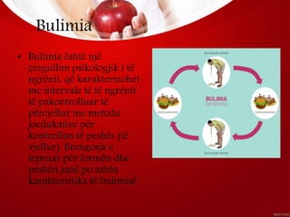 Bulimia
• Bulimia është një
çregullim psikologjik i të
ngrënit, që karakterizohet
me intervale të të ngrënit
të pakontrolluar të
përcjellur me metoda
joedukative për
kontrollim të peshës (të
vjellur). Brengosja e
tepruar për formën dhe
peshën janë po ashtu
karakteristika të bulimisë.
 