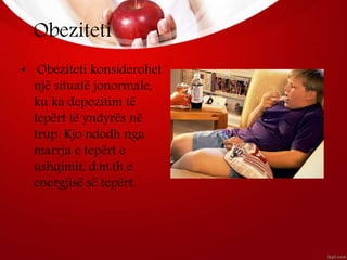 Obeziteti
• Obeziteti konsiderohet
një situatë jonormale,
ku ka depozitim të
tepërt të yndyrës në
trup. Kjo ndodh nga
marrja e tepërt e
ushqimit, d.m.th e
energjisë së tepërt.
 