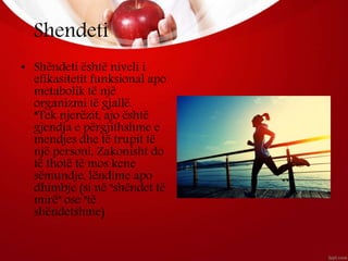 Shendeti
• Shëndeti është niveli i
efikasitetit funksional apo
metabolik të një
organizmi të gjallë.
*Tek njerëzit, ajo është
gjendja e përgjithshme e
mendjes dhe të trupit të
një personi, Zakonisht do
të thotë të mos kene
sëmundje, lëndime apo
dhimbje (si në "shëndet të
mirë" ose "të
shëndetshme)
 