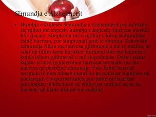 Sëmundja e Alzheimerit
• Humbja e kujtesës Sëmundja e Alzheimerit ose ndryshe,
siç njihet më shpesh, humbja e kujtesës, lind pas moshës
65-vjeçare. Simptoma më e njohur e kësaj sëmundjeje
është harresa, por simptomat janë të shumta. Zakonisht
sëmundja fillon me harresa gjithmonë e më të mëdha, të
cilat në fillim kanë karakter minimal dhe me kalimin e
kohës bëhen gjithmonë e më shqetësuese. Duhet pasur
kujdes të mos ngatërrohen harresat normale me ato
harresa që përbëjnë sëmundje. P.sh: Është harresë
normale të mos mbash mend ku ke parkuar makinën në
parkingun e supermerkatës, por është një harresë
patologjike të kthehesh në shtëpi pa makinë sepse ke
harruar që kishe shkuar me makinë.
 