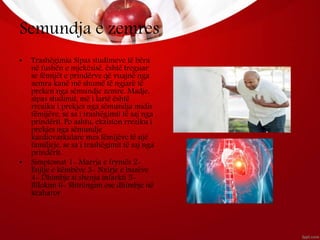 Semundja e zemres
• Trashëgimia Sipas studimeve të bëra
në fushën e mjekësisë, është treguar
se fëmijët e prindërve që vuajnë nga
zemra kanë më shumë të ngjarë të
preken nga sëmundje zemre. Madje,
sipas studimit, më i lartë është
rreziku i prekjes nga sëmundja midis
fëmijëve, se sa i trashëgimit të saj nga
prindërit. Po ashtu, ekziston rreziku i
prekjes nga sëmundje
kardiovaskulare mes fëmijëve të një
familjeje, se sa i trashëgimit të saj nga
prindërit.
• Simptomat 1- Marrja e frymës 2-
Ënjtje e këmbëve 3- Nxirje e buzëve
4- Dhimbje si shenja infarkti 5-
Bllokim 6- Shtrëngim ose dhimbje në
kraharor
 