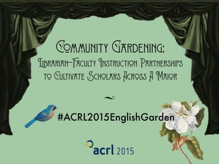 Community Gardening: 
Librarian-Faculty Instruction Partnerships 
to Cultivate Scholars Across A Major
E
#ACRL2015EnglishGarden
 