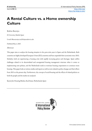 IE University IE International Policy Review (IPR)
Journal 02 (1) https://doi.org/
https://ipr.blogs.ie.edu/
15 © IE Creative Common License
A Rental Culture vs. a Home ownership
Culture
Bodine Beentjes
IE University, Madrid, Spain
E-mail: Bbeententjes.ieu2016@student.ie.edu
Published May 4, 2020
Abstract
This paper aims to analyze the housing situation in the post-crisis years in Spain and the Netherlands. Both
countries are highly developed European Union (EU) countries and have expanded their economies since 2013.
Similarly, both are experiencing a housing crisis with rapidly increasing prices and shortages. Spain suffers
challenges related to its decentralized and unorganized housing management structure when it comes to
implementing new policies, and the Netherlands needs to motivate housing corporations to construct more
housing. This paper looks at various studies and reports as well as news related to policy changes and their effects
from 2015 to the present day. Furthermore, the concept of social housing and the effects of related policies on
both the people and the market are analyzed.
Keywords: Housing Market, Real Estate, Netherlands, Spain
 