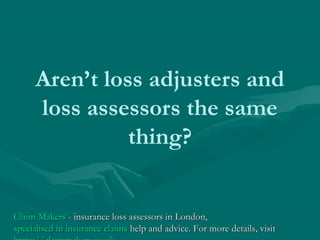 Aren’t loss adjusters and
loss assessors the same
thing?
Claim MakersClaim Makers - insurance loss assessors in London,- insurance loss assessors in London,
specialised in insurance claimsspecialised in insurance claims help and advice. For more details, visithelp and advice. For more details, visit
 