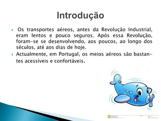  Os transportes aéreos, antes da Revolução Industrial, 
eram lentos e pouco seguros. Após essa Revolução, 
foram-se se desenvolvendo, aos poucos, ao longo dos 
séculos, até aos dias de hoje. 
 Actualmente, em Portugal, os meios aéreos são bastan-tes 
acessíveis e confortáveis. 
 