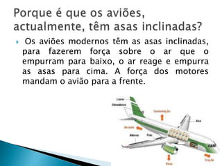  Os aviões modernos têm as asas inclinadas, 
para fazerem força sobre o ar que o 
empurram para baixo, o ar reage e empurra 
as asas para cima. A força dos motores 
mandam o avião para a frente. 
 