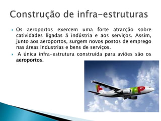  Os aeroportos exercem uma forte atracção sobre 
catividades ligadas á indústria e aos serviços. Assim, 
junto aos aeroportos, surgem novos postos de emprego 
nas áreas industrias e bens de serviços. 
 A única infra-estrutura construída para aviões são os 
aeroportos. 
 