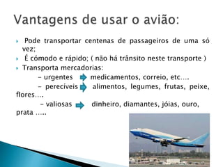  Pode transportar centenas de passageiros de uma só 
vez; 
 É cómodo e rápido; ( não há trânsito neste transporte ) 
 Transporta mercadorias: 
- urgentes medicamentos, correio, etc…. 
- perecíveis alimentos, legumes, frutas, peixe, 
flores…. 
- valiosas dinheiro, diamantes, jóias, ouro, 
prata ….. 
 
