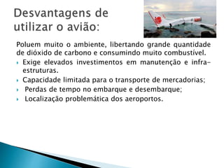 Poluem muito o ambiente, libertando grande quantidade 
de dióxido de carbono e consumindo muito combustível. 
 Exige elevados investimentos em manutenção e infra-estruturas. 
 Capacidade limitada para o transporte de mercadorias; 
 Perdas de tempo no embarque e desembarque; 
 Localização problemática dos aeroportos. 
 