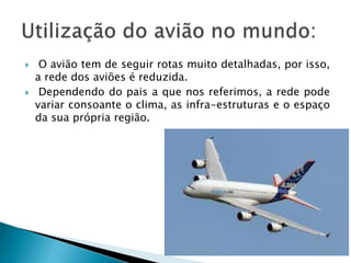  O avião tem de seguir rotas muito detalhadas, por isso, 
a rede dos aviões é reduzida. 
 Dependendo do pais a que nos referimos, a rede pode 
variar consoante o clima, as infra-estruturas e o espaço 
da sua própria região. 
 