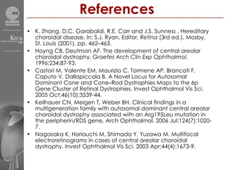 References K. Zhang, D.C. Garabaldi, R.E. Carr and J.S. Sunness , Hereditary choroidal disease. In: S.J. Ryan, Editor,  Retina  (3rd ed.), Mosby, St. Louis (2001), pp. 462–463.  Hoyng CB, Deutman AF. The development of central areolar choroidal dystrophy.  Graefes Arch Clin Exp Ophthalmol.  1996;234:87-93.  Castori M, Valente EM, Maurizio C, Tormene AP, Brancati F, Caputo V, Dallapiccola B. A Novel Locus for Autosomal Dominant Cone and Cone–Rod Dystrophies Maps to the 6p Gene Cluster of Retinal Dystrophies. Invest Ophthalmol Vis Sci. 2005 Oct;46(10):3539-44.  Keilhauer CN, Meigen T, Weber BH. Clinical findings in a multigeneration family with autosomal dominant central areolar choroidal dystrophy associated with an Arg195Leu mutation in the peripherin/RDS gene. Arch Ophthalmol. 2006 Jul;124(7):1020-7.  Nagasaka K, Horiauchi M, Shimada Y, Yuzawa M. Multifocal electroretinograms in cases of central areolar choroidal dystrophy. Invest Ophthalmol Vis Sci. 2003 Apr;44(4):1673-9.  