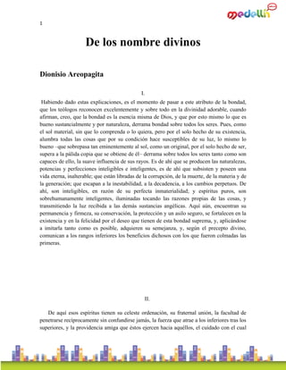 1
De los nombre divinos
Dionisio Areopagita
I.
Habiendo dado estas explicaciones, es el momento de pasar a este atributo de la bondad,
que los teólogos reconocen excelentemente y sobre todo en la divinidad adorable, cuando
afirman, creo, que la bondad es la esencia misma de Dios, y que por esto mismo lo que es
bueno sustancialmente y por naturaleza, derrama bondad sobre todos los seres. Pues, como
el sol material, sin que lo comprenda o lo quiera, pero por el solo hecho de su existencia,
alumbra todas las cosas que por su condición hace susceptibles de su luz, lo mismo lo
bueno –que sobrepasa tan eminentemente al sol, como un original, por el solo hecho de ser,
supera a la pálida copia que se obtiene de él– derrama sobre todos los seres tanto como son
capaces de ello, la suave influencia de sus rayos. Es de ahí que se producen las naturalezas,
potencias y perfecciones inteligibles e inteligentes, es de ahí que subsisten y poseen una
vida eterna, inalterable; que están libradas de la corrupción, de la muerte, de la materia y de
la generación; que escapan a la inestabilidad, a la decadencia, a los cambios perpetuos. De
ahí, son inteligibles, en razón de su perfecta inmaterialidad; y espíritus puros, son
sobrehumanamente inteligentes, iluminadas tocando las razones propias de las cosas, y
transmitiendo la luz recibida a las demás sustancias angélicas. Aquí aún, encuentran su
permanencia y firmeza, su conservación, la protección y un asilo seguro, se fortalecen en la
existencia y en la felicidad por el deseo que tienen de esta bondad suprema, y, aplicándose
a imitarla tanto como es posible, adquieren su semejanza, y, según el precepto divino,
comunican a los rangos inferiores los beneficios dichosos con los que fueron colmadas las
primeras.
II.
De aquí esos espíritus tienen su celeste ordenación, su fraternal unión, la facultad de
penetrarse recíprocamente sin confundirse jamás, la fuerza que atrae a los inferiores tras los
superiores, y la providencia amiga que éstos ejercen hacia aquéllos, el cuidado con el cual
 