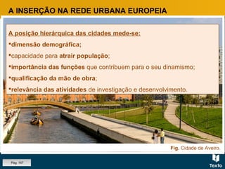 Fig. Cidade de Aveiro.
A posição hierárquica das cidades mede-se:
dimensão demográfica;
capacidade para atrair população;
importância das funções que contribuem para o seu dinamismo;
qualificação da mão de obra;
relevância das atividades de investigação e desenvolvimento.
A posição hierárquica das cidades mede-se:
dimensão demográfica;
capacidade para atrair população;
importância das funções que contribuem para o seu dinamismo;
qualificação da mão de obra;
relevância das atividades de investigação e desenvolvimento.
A INSERÇÃO NA REDE URBANA EUROPEIA
Pág. 147
 