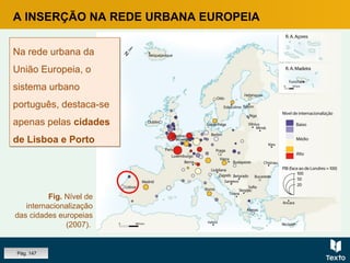 A INSERÇÃO NA REDE URBANA EUROPEIA
Fig. Nível de
internacionalização
das cidades europeias
(2007).
Na rede urbana da
União Europeia, o
sistema urbano
português, destaca-se
apenas pelas cidades
de Lisboa e Porto
Na rede urbana da
União Europeia, o
sistema urbano
português, destaca-se
apenas pelas cidades
de Lisboa e Porto
Pág. 147
 