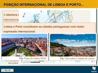 POSIÇÃO INTERNACIONAL DE LISBOA E PORTO...
A abertura económica ao exterior constitui também uma das formas de
internacionalização e projeção externa das cidades.
A abertura económica ao exterior constitui também uma das formas de
internacionalização e projeção externa das cidades.
Fig. Rede de
cidades a um
dia de viagem
em transporte
ferroviário.
Fig. Rede de
cidades a um
dia de viagem
em transporte
aéreo.
Lisboa e Porto constituem as cidades portuguesas com maior
expressão internacional.
Lisboa e Porto constituem as cidades portuguesas com maior
expressão internacional.
Fig. Praça de Lisboa, Porto. Fig. Vista sobre a cidade de Lisboa.
Pág. 148
 