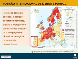 POSIÇÃO INTERNACIONAL DE LISBOA E PORTO...
Porém, no contexto
europeu, a posição
geográfica periférica,
dificulta a interação com
outras cidades e regiões
ou a integração em
dinâmicas de regiões
urbanas mais
desenvolvidas.
Porém, no contexto
europeu, a posição
geográfica periférica,
dificulta a interação com
outras cidades e regiões
ou a integração em
dinâmicas de regiões
urbanas mais
desenvolvidas.
Fig. Regiões europeias de redes de conhecimento (2007).
Pág. 148
 