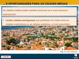 Fig. Cidade de Coimbra.Fig. Funchal, Madeira.
... E OPORTUNIDADES PARA AS CIDADES MÉDIAS
As cidades médias podem também promover-se a nível nacional e
internacional.
As cidades médias podem também promover-se a nível nacional e
internacional.
 Aveiro, Braga e Coimbra, com a aposta na inovação e
desenvolvimento científico, ligada aos núcleos universitários.
 Aveiro, Braga e Coimbra, com a aposta na inovação e
desenvolvimento científico, ligada aos núcleos universitários.
 Faro e Funchal, com dinâmicas e eventos de promoção do turismo. Faro e Funchal, com dinâmicas e eventos de promoção do turismo. muitas cidades portuguesas que participam em redes como as
cidades sustentáveis ou as cidades solidárias, a nível comunitário.
 muitas cidades portuguesas que participam em redes como as
cidades sustentáveis ou as cidades solidárias, a nível comunitário.
Pág. 149
 