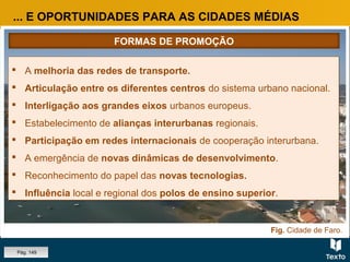Fig. Cidade de Faro.
... E OPORTUNIDADES PARA AS CIDADES MÉDIAS
 A melhoria das redes de transporte.
 Articulação entre os diferentes centros do sistema urbano nacional.
 Interligação aos grandes eixos urbanos europeus.
 Estabelecimento de alianças interurbanas regionais.
 Participação em redes internacionais de cooperação interurbana.
 A emergência de novas dinâmicas de desenvolvimento.
 Reconhecimento do papel das novas tecnologias.
 Influência local e regional dos polos de ensino superior.
 A melhoria das redes de transporte.
 Articulação entre os diferentes centros do sistema urbano nacional.
 Interligação aos grandes eixos urbanos europeus.
 Estabelecimento de alianças interurbanas regionais.
 Participação em redes internacionais de cooperação interurbana.
 A emergência de novas dinâmicas de desenvolvimento.
 Reconhecimento do papel das novas tecnologias.
 Influência local e regional dos polos de ensino superior.
FORMAS DE PROMOÇÃO
Pág. 149
 